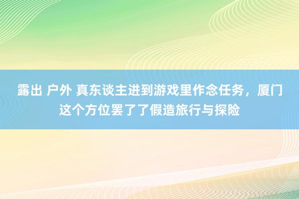 露出 户外 真东谈主进到游戏里作念任务，厦门这个方位罢了了假造旅行与探险