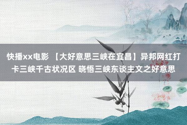 快播xx电影 【大好意思三峡在宜昌】异邦网红打卡三峡千古状况区 晓悟三峡东谈主文之好意思