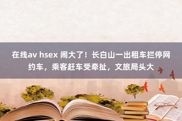 在线av hsex 闹大了！长白山一出租车拦停网约车，乘客赶车受牵扯，文旅局头大