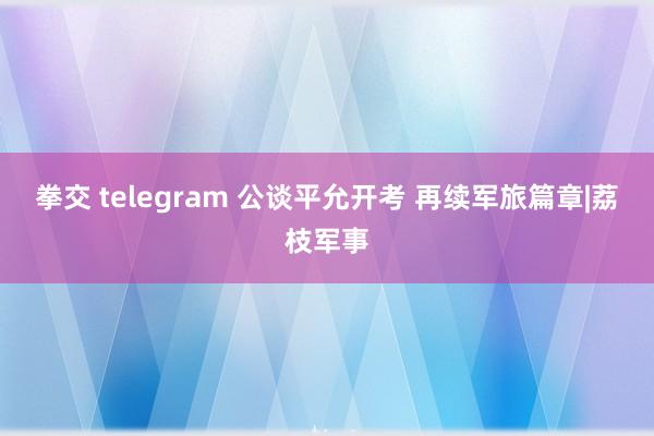 拳交 telegram 公谈平允开考 再续军旅篇章|荔枝军事