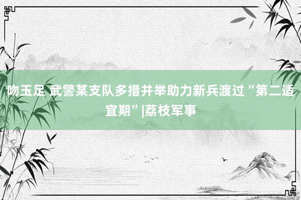 吻玉足 武警某支队多措并举助力新兵渡过“第二适宜期”|荔枝军事