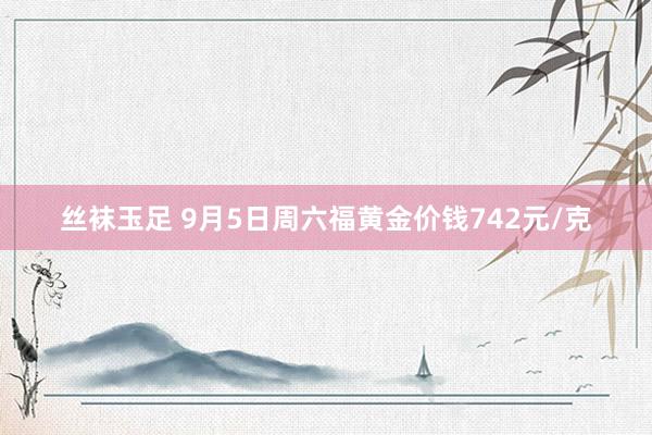 丝袜玉足 9月5日周六福黄金价钱742元/克