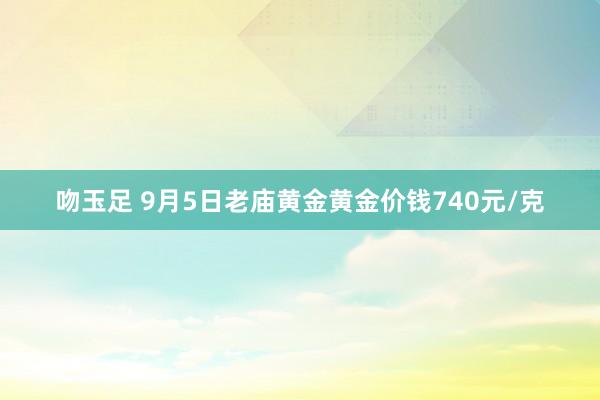 吻玉足 9月5日老庙黄金黄金价钱740元/克