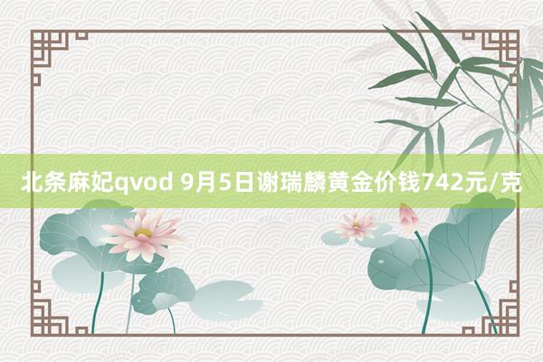 北条麻妃qvod 9月5日谢瑞麟黄金价钱742元/克