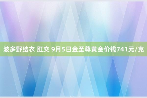 波多野结衣 肛交 9月5日金至尊黄金价钱741元/克