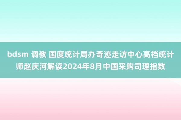 bdsm 调教 国度统计局办奇迹走访中心高档统计师赵庆河解读2024年8月中国采购司理指数