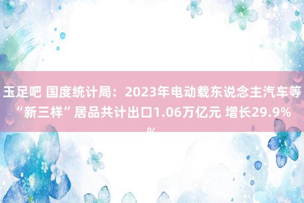 玉足吧 国度统计局：2023年电动载东说念主汽车等“新三样”居品共计出口1.06万亿元 增长29.9%