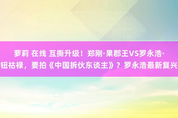 萝莉 在线 互撕升级！郑刚·果郡王VS罗永浩·钮祜禄，要拍《中国拆伙东谈主》？罗永浩最新复兴