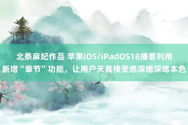 北条麻妃作品 苹果iOS/iPadOS18播客利用新增“章节”功能，让用户天真接受感深嗜深嗜本色