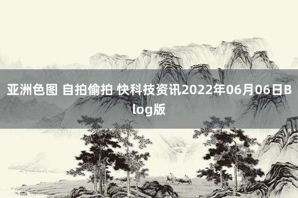 亚洲色图 自拍偷拍 快科技资讯2022年06月06日Blog版