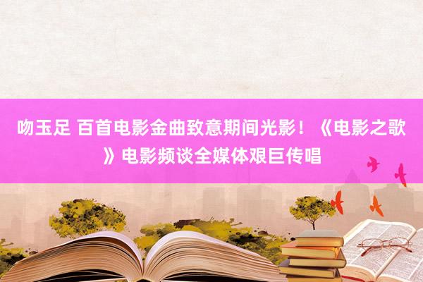 吻玉足 百首电影金曲致意期间光影！《电影之歌》电影频谈全媒体艰巨传唱