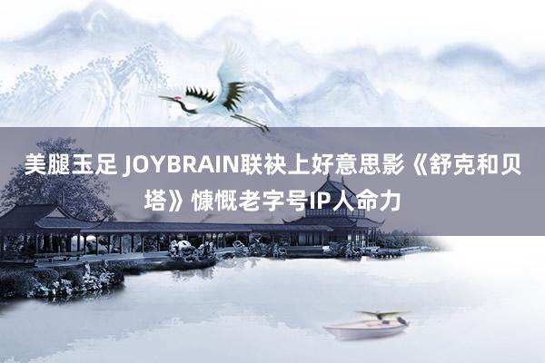 美腿玉足 JOYBRAIN联袂上好意思影《舒克和贝塔》慷慨老字号IP人命力