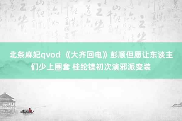 北条麻妃qvod 《大齐回电》彭顺但愿让东谈主们少上圈套 桂纶镁初次演邪派变装