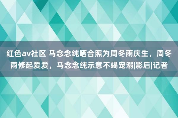 红色av社区 马念念纯晒合照为周冬雨庆生，周冬雨修起爱爱，马念念纯示意不竭宠溺|影后|记者