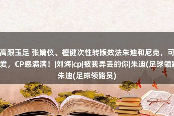 高跟玉足 张婧仪、檀健次性转版效法朱迪和尼克，可可儿爱，CP感满满！|刘海|cp|被我弄丢的你|朱迪(足球领路员)