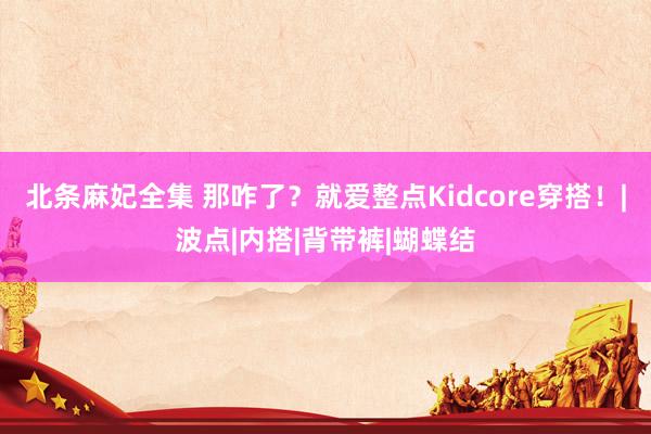 北条麻妃全集 那咋了？就爱整点Kidcore穿搭！|波点|内搭|背带裤|蝴蝶结