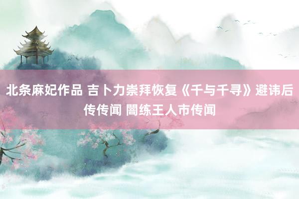 北条麻妃作品 吉卜力崇拜恢复《千与千寻》避讳后传传闻 闇练王人市传闻