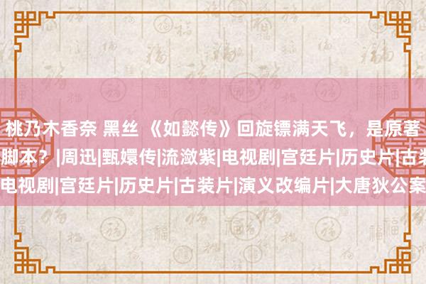 桃乃木香奈 黑丝 《如懿传》回旋镖满天飞，是原著的锅，照旧周影后改脚本？|周迅|甄嬛传|流潋紫|电视剧|宫廷片|历史片|古装片|演义改编片|大唐狄公案