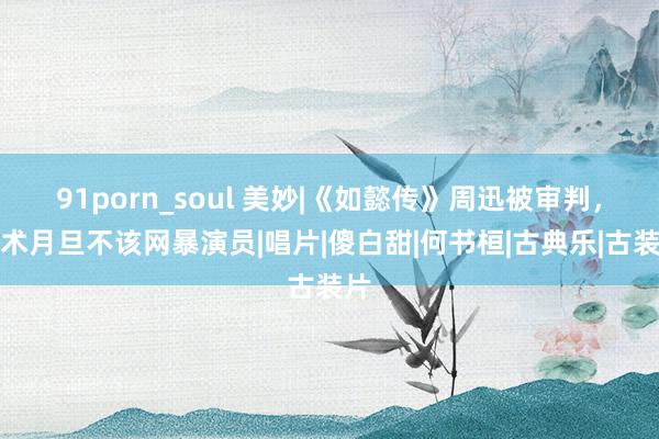 91porn_soul 美妙|《如懿传》周迅被审判，艺术月旦不该网暴演员|唱片|傻白甜|何书桓|古典乐|古装片