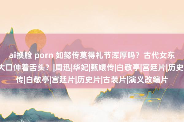 ai换脸 porn 如懿传莫得礼节浑厚吗？古代女东谈主吃东西会这么张大口伸着舌头？|周迅|华妃|甄嬛传|白敬亭|宫廷片|历史片|古装片|演义改编片