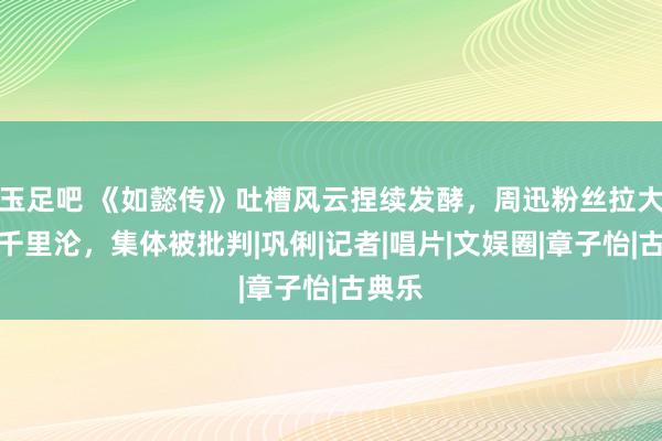 玉足吧 《如懿传》吐槽风云捏续发酵，周迅粉丝拉大花共千里沦，集体被批判|巩俐|记者|唱片|文娱圈|章子怡|古典乐