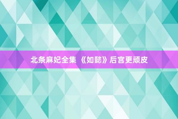 北条麻妃全集 《如懿》后宫更顽皮