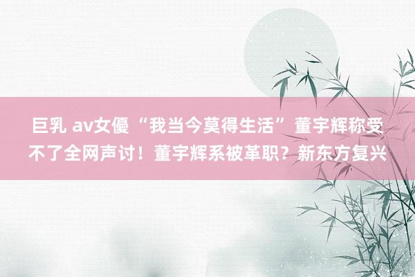 巨乳 av女優 “我当今莫得生活” 董宇辉称受不了全网声讨！董宇辉系被革职？新东方复兴