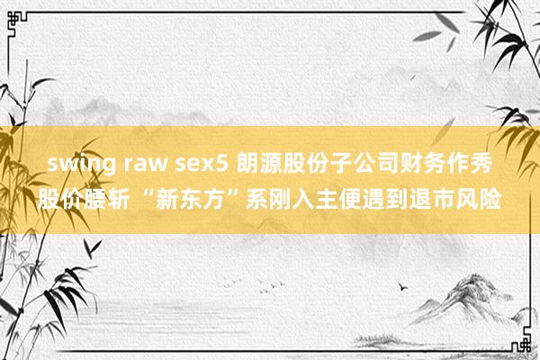 swing raw sex5 朗源股份子公司财务作秀股价腰斩 “新东方”系刚入主便遇到退市风险