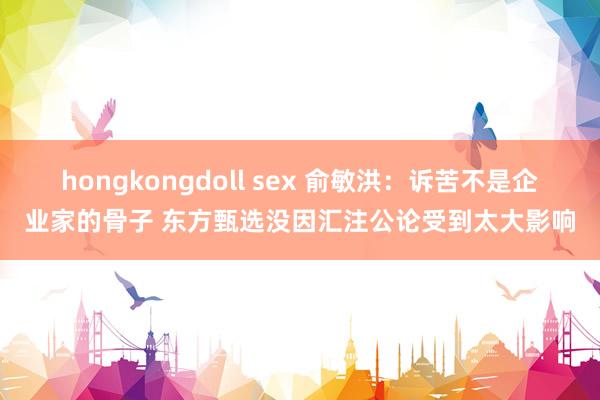 hongkongdoll sex 俞敏洪：诉苦不是企业家的骨子 东方甄选没因汇注公论受到太大影响