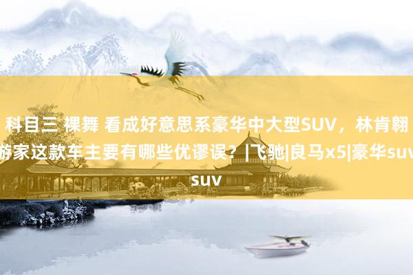 科目三 裸舞 看成好意思系豪华中大型SUV，林肯翱游家这款车主要有哪些优谬误？|飞驰|良马x5|豪华suv