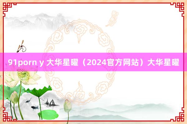 91porn y 大华星曜（2024官方网站）大华星曜