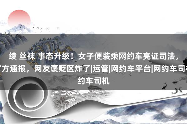 绫 丝袜 事态升级！女子便装乘网约车亮证司法，官方通报，网友褒贬区炸了|运管|网约车平台|网约车司机