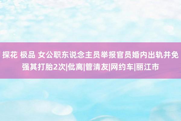 探花 极品 女公职东说念主员举报官员婚内出轨并免强其打胎2次|仳离|管清友|网约车|丽江市