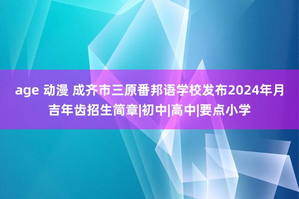 age 动漫 成齐市三原番邦语学校发布2024年月吉年齿招生简章|初中|高中|要点小学