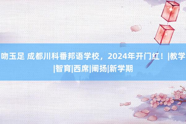 吻玉足 成都川科番邦语学校，2024年开门红！|教学|智育|西席|阐扬|新学期