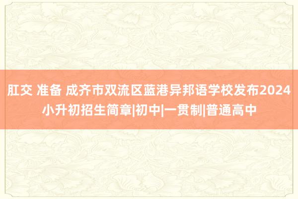 肛交 准备 成齐市双流区蓝港异邦语学校发布2024小升初招生简章|初中|一贯制|普通高中