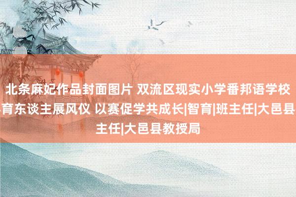 北条麻妃作品封面图片 双流区现实小学番邦语学校：匠心育东谈主展风仪 以赛促学共成长|智育|班主任|大邑县教授局