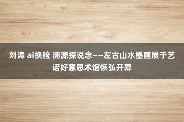 刘涛 ai换脸 溯源探说念——左古山水墨画展于艺诺好意思术馆恢弘开幕