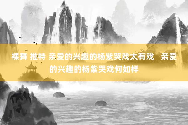 裸舞 推特 亲爱的兴趣的杨紫哭戏太有戏   亲爱的兴趣的杨紫哭戏何如样