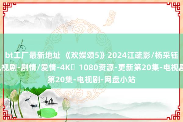 bt工厂最新地址 《欢娱颂5》2024江疏影/杨采钰最新主演电视剧-剧情/爱情-4K➕1080资源-更新第20集-电视剧-网盘小站