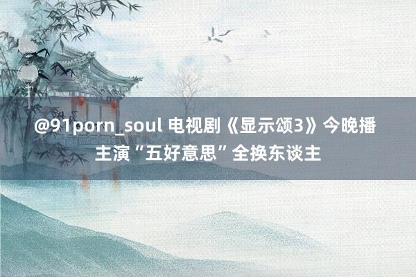 @91porn_soul 电视剧《显示颂3》今晚播 主演“五好意思”全换东谈主